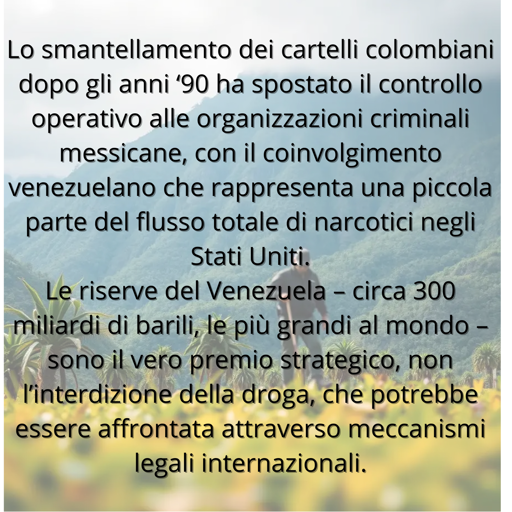 
Lo smantellamento dei cartelli colombiani dopo gli anni ‘90 ha spostato il controllo operativo alle organizzazioni criminali messicane, con il coinvolgimento venezuelano che rappresenta una piccola parte del flusso totale di narcotici negli StatiUniti. 
Le riserve del Venezuela – circa 300 miliardi di barili, le più grandi al mondo – sono il vero premio strategico, non l’interdizione della droga, che potrebbe essere affrontata attraverso meccanismi legali internazionali.